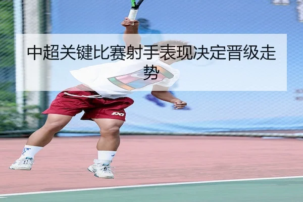 中超关键比赛射手表现决定晋级走势（Nangong）